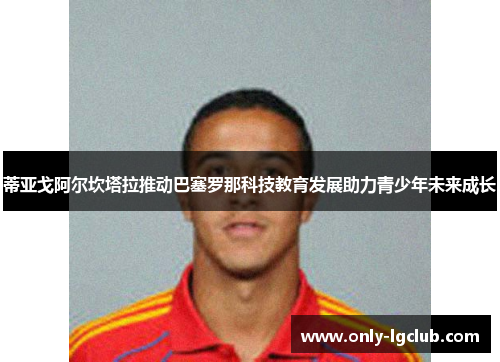 蒂亚戈阿尔坎塔拉推动巴塞罗那科技教育发展助力青少年未来成长 蒂亚戈阿尔坎塔拉推动巴塞罗那科技教育发展助力青少年未来成长