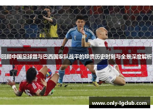 回顾中国足球曾与巴西国家队战平的珍贵历史时刻与全景深度解析 回顾中国足球曾与巴西国家队战平的珍贵历史时刻与全景深度解析