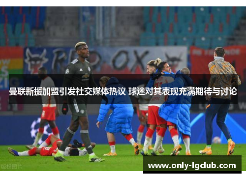 曼联新援加盟引发社交媒体热议 球迷对其表现充满期待与讨论