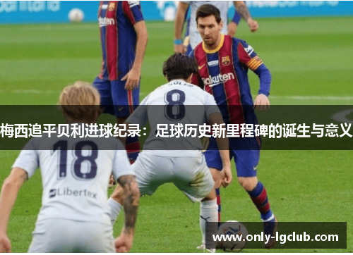 梅西追平贝利进球纪录:足球历史新里程碑的诞生与意义 梅西追平贝利进球纪录:足球历史新里程碑的诞生与意义